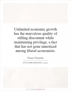 Unlimited economic growth has the marvelous quality of stilling discontent while maintaining privilege, a fact that has not gone unnoticed among liberal economists Picture Quote #1