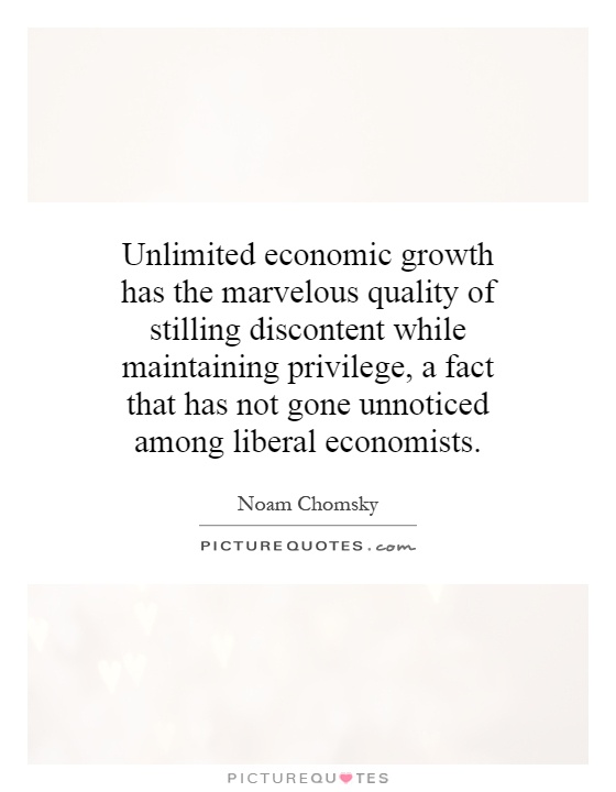 Unlimited economic growth has the marvelous quality of stilling discontent while maintaining privilege, a fact that has not gone unnoticed among liberal economists Picture Quote #1