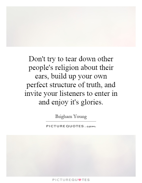 Don't try to tear down other people's religion about their ears, build up your own perfect structure of truth, and invite your listeners to enter in and enjoy it's glories Picture Quote #1