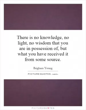 There is no knowledge, no light, no wisdom that you are in possession of, but what you have received it from some source Picture Quote #1