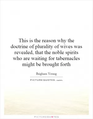 This is the reason why the doctrine of plurality of wives was revealed, that the noble spirits who are waiting for tabernacles might be brought forth Picture Quote #1