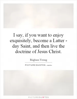 I say, if you want to enjoy exquisitely, become a Latter - day Saint, and then live the doctrine of Jesus Christ Picture Quote #1