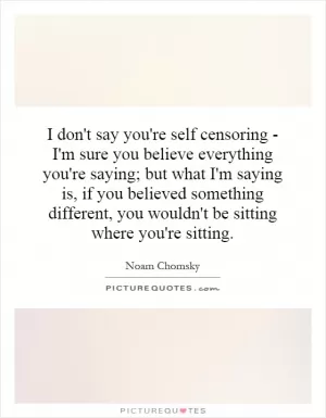 I don't say you're self censoring - I'm sure you believe everything you're saying; but what I'm saying is, if you believed something different, you wouldn't be sitting where you're sitting Picture Quote #1