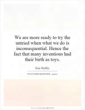We are more ready to try the untried when what we do is inconsequential. Hence the fact that many inventions had their birth as toys Picture Quote #1