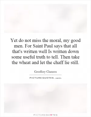 Yet do not miss the moral, my good men. For Saint Paul says that all that's written well Is written down some useful truth to tell. Then take the wheat and let the chaff lie still Picture Quote #1