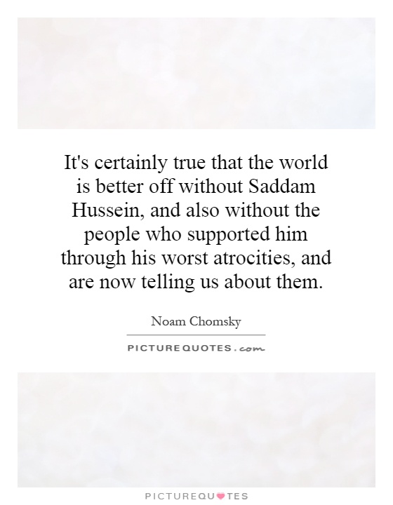 It's certainly true that the world is better off without Saddam Hussein, and also without the people who supported him through his worst atrocities, and are now telling us about them Picture Quote #1