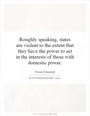Roughly speaking, states are violent to the extent that they have the power to act in the interests of those with domestic power Picture Quote #1