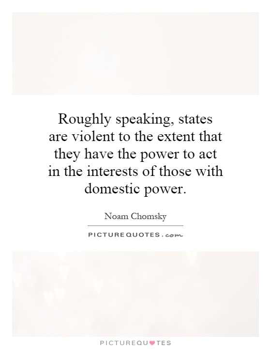 Roughly speaking, states are violent to the extent that they have the power to act in the interests of those with domestic power Picture Quote #1