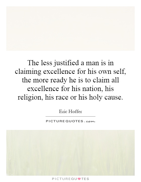 The less justified a man is in claiming excellence for his own self, the more ready he is to claim all excellence for his nation, his religion, his race or his holy cause Picture Quote #1