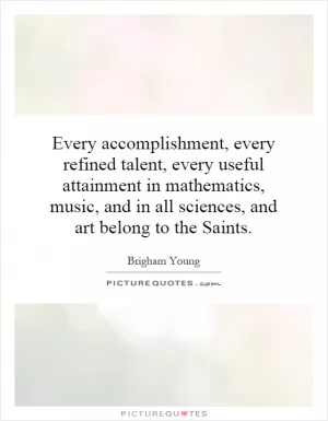Every accomplishment, every refined talent, every useful attainment in mathematics, music, and in all sciences, and art belong to the Saints Picture Quote #1