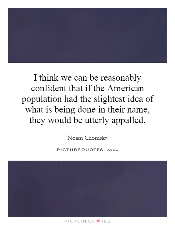 I think we can be reasonably confident that if the American population had the slightest idea of what is being done in their name, they would be utterly appalled Picture Quote #1