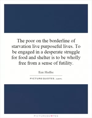 The poor on the borderline of starvation live purposeful lives. To be engaged in a desperate struggle for food and shelter is to be wholly free from a sense of futility Picture Quote #1