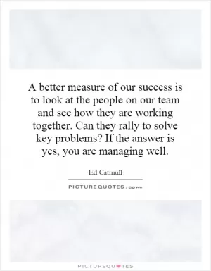 A better measure of our success is to look at the people on our team and see how they are working together. Can they rally to solve key problems? If the answer is yes, you are managing well Picture Quote #1