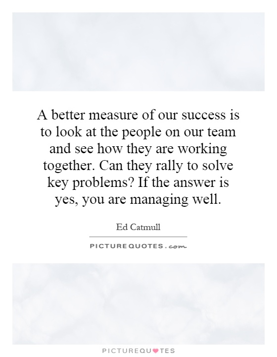 A better measure of our success is to look at the people on our team and see how they are working together. Can they rally to solve key problems? If the answer is yes, you are managing well Picture Quote #1