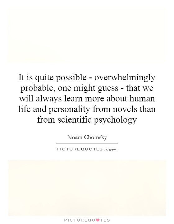 It is quite possible - overwhelmingly probable, one might guess - that we will always learn more about human life and personality from novels than from scientific psychology Picture Quote #1