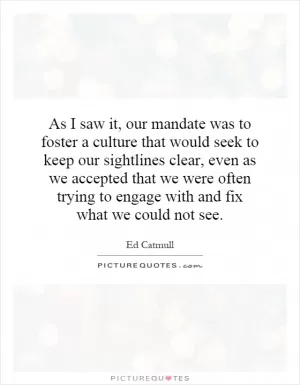 As I saw it, our mandate was to foster a culture that would seek to keep our sightlines clear, even as we accepted that we were often trying to engage with and fix what we could not see Picture Quote #1