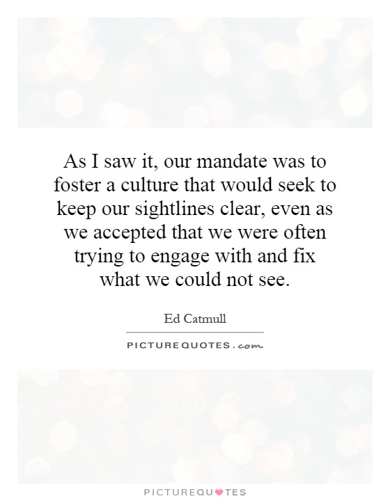 As I saw it, our mandate was to foster a culture that would seek to keep our sightlines clear, even as we accepted that we were often trying to engage with and fix what we could not see Picture Quote #1