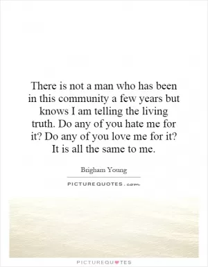 There is not a man who has been in this community a few years but knows I am telling the living truth. Do any of you hate me for it? Do any of you love me for it? It is all the same to me Picture Quote #1