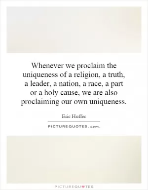 Whenever we proclaim the uniqueness of a religion, a truth, a leader, a nation, a race, a part or a holy cause, we are also proclaiming our own uniqueness Picture Quote #1