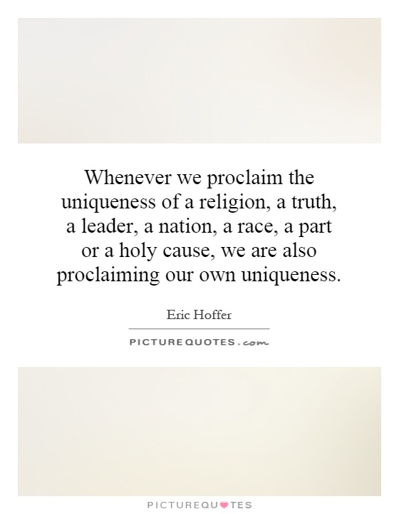Whenever we proclaim the uniqueness of a religion, a truth, a leader, a nation, a race, a part or a holy cause, we are also proclaiming our own uniqueness Picture Quote #1