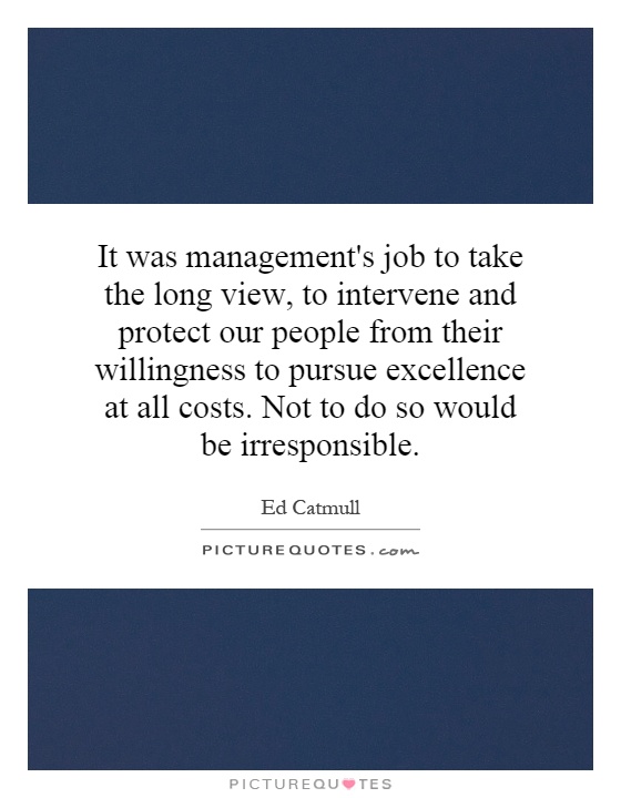 It was management's job to take the long view, to intervene and protect our people from their willingness to pursue excellence at all costs. Not to do so would be irresponsible Picture Quote #1