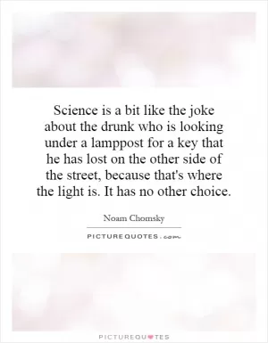 Science is a bit like the joke about the drunk who is looking under a lamppost for a key that he has lost on the other side of the street, because that's where the light is. It has no other choice Picture Quote #1