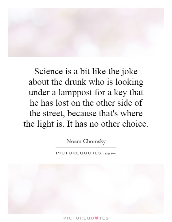 Science is a bit like the joke about the drunk who is looking under a lamppost for a key that he has lost on the other side of the street, because that's where the light is. It has no other choice Picture Quote #1