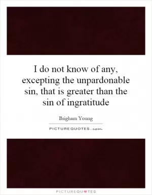 I do not know of any, excepting the unpardonable sin, that is greater than the sin of ingratitude Picture Quote #1