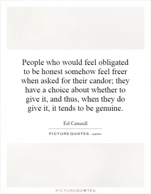 People who would feel obligated to be honest somehow feel freer when asked for their candor; they have a choice about whether to give it, and thus, when they do give it, it tends to be genuine Picture Quote #1