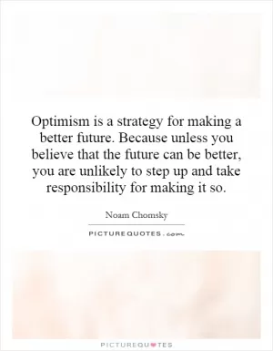 Optimism is a strategy for making a better future. Because unless you believe that the future can be better, you are unlikely to step up and take responsibility for making it so Picture Quote #1