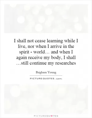 I shall not cease learning while I live, nor when I arrive in the spirit - world… and when I again receive my body, I shall …still continue my researches Picture Quote #1