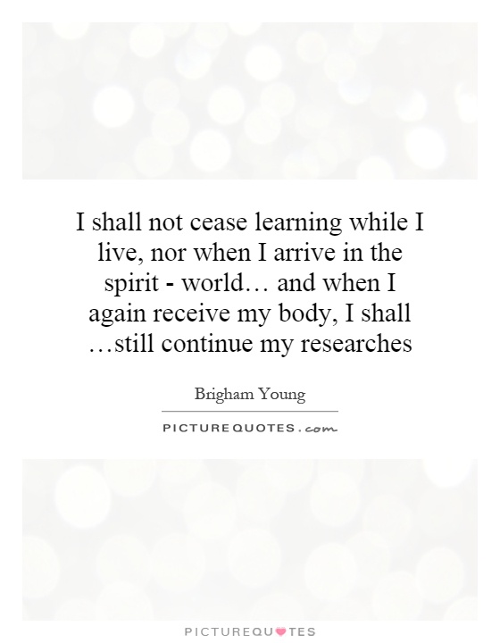 I shall not cease learning while I live, nor when I arrive in the spirit - world… and when I again receive my body, I shall …still continue my researches Picture Quote #1