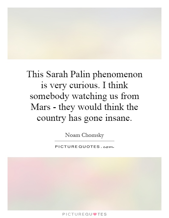 This Sarah Palin phenomenon is very curious. I think somebody watching us from Mars - they would think the country has gone insane Picture Quote #1