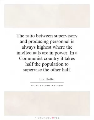 The ratio between supervisory and producing personnel is always highest where the intellectuals are in power. In a Communist country it takes half the population to supervise the other half Picture Quote #1