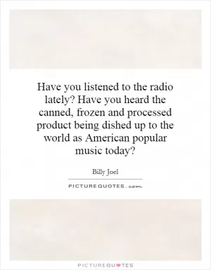 Have you listened to the radio lately? Have you heard the canned, frozen and processed product being dished up to the world as American popular music today? Picture Quote #1