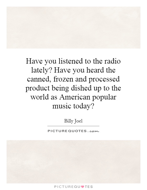 Have you listened to the radio lately? Have you heard the canned, frozen and processed product being dished up to the world as American popular music today? Picture Quote #1