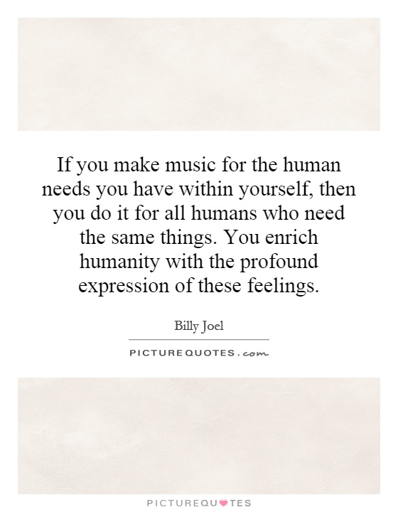 If you make music for the human needs you have within yourself, then you do it for all humans who need the same things. You enrich humanity with the profound expression of these feelings Picture Quote #1