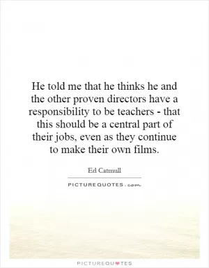 He told me that he thinks he and the other proven directors have a responsibility to be teachers - that this should be a central part of their jobs, even as they continue to make their own films Picture Quote #1