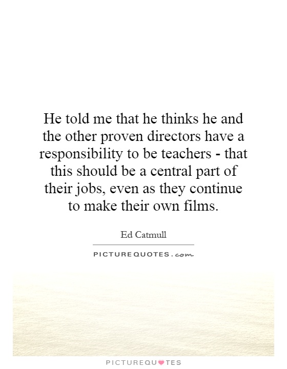 He told me that he thinks he and the other proven directors have a responsibility to be teachers - that this should be a central part of their jobs, even as they continue to make their own films Picture Quote #1
