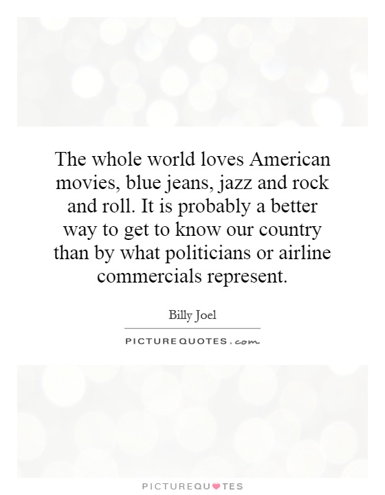 The whole world loves American movies, blue jeans, jazz and rock and roll. It is probably a better way to get to know our country than by what politicians or airline commercials represent Picture Quote #1