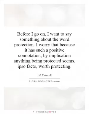 Before I go on, I want to say something about the word protection. I worry that because it has such a positive connotation, by implication anything being protected seems, ipso facto, worth protecting Picture Quote #1