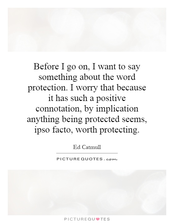 Before I go on, I want to say something about the word protection. I worry that because it has such a positive connotation, by implication anything being protected seems, ipso facto, worth protecting Picture Quote #1