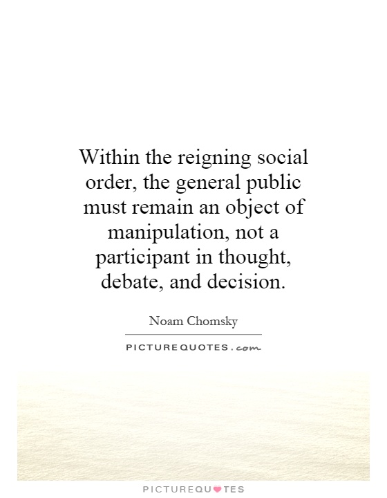 Within the reigning social order, the general public must remain an object of manipulation, not a participant in thought, debate, and decision Picture Quote #1