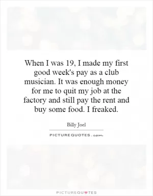 When I was 19, I made my first good week's pay as a club musician. It was enough money for me to quit my job at the factory and still pay the rent and buy some food. I freaked Picture Quote #1