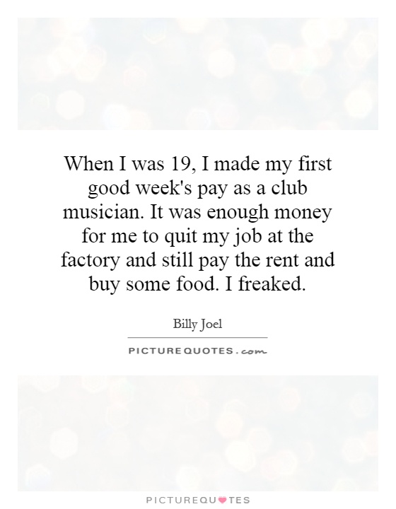 When I was 19, I made my first good week's pay as a club musician. It was enough money for me to quit my job at the factory and still pay the rent and buy some food. I freaked Picture Quote #1