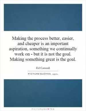 Making the process better, easier, and cheaper is an important aspiration, something we continually work on - but it is not the goal. Making something great is the goal Picture Quote #1