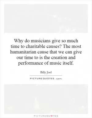 Why do musicians give so much time to charitable causes? The most humanitarian cause that we can give our time to is the creation and performance of music itself Picture Quote #1