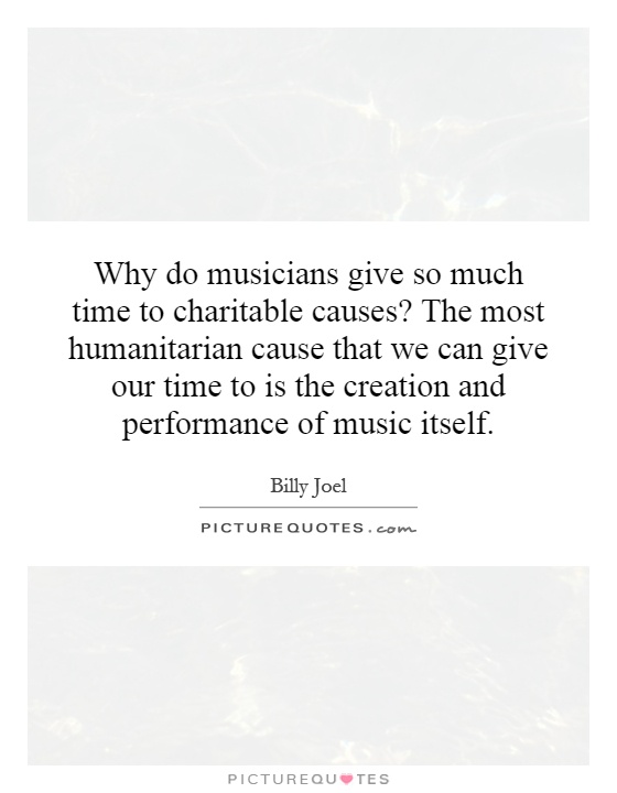 Why do musicians give so much time to charitable causes? The most humanitarian cause that we can give our time to is the creation and performance of music itself Picture Quote #1