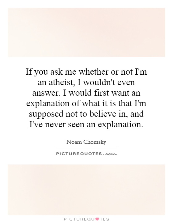 If you ask me whether or not I'm an atheist, I wouldn't even answer. I would first want an explanation of what it is that I'm supposed not to believe in, and I've never seen an explanation Picture Quote #1