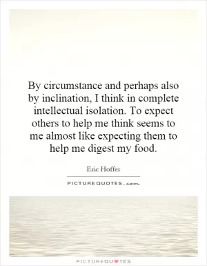 By circumstance and perhaps also by inclination, I think in complete intellectual isolation. To expect others to help me think seems to me almost like expecting them to help me digest my food Picture Quote #1